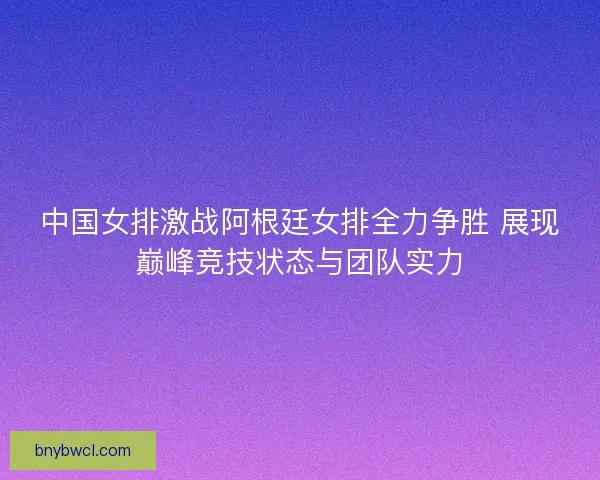 中国女排激战阿根廷女排全力争胜 展现巅峰竞技状态与团队实力