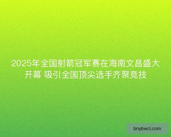 2025年全国射箭冠军赛在海南文昌盛大开幕 吸引全国顶尖选手齐聚竞技