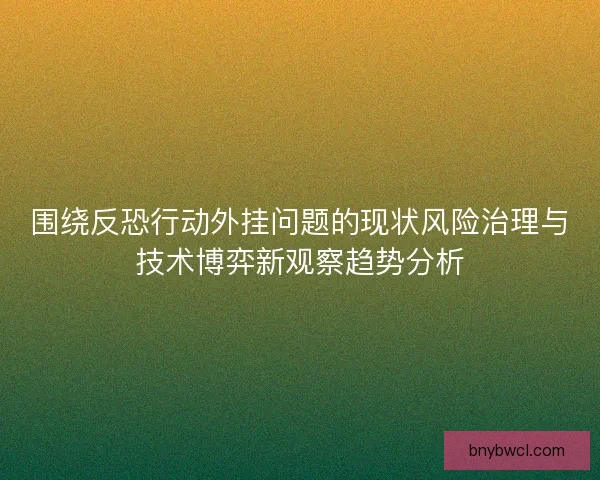 围绕反恐行动外挂问题的现状风险治理与技术博弈新观察趋势分析