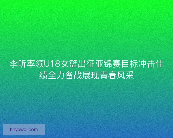 李昕率领U18女篮出征亚锦赛目标冲击佳绩全力备战展现青春风采