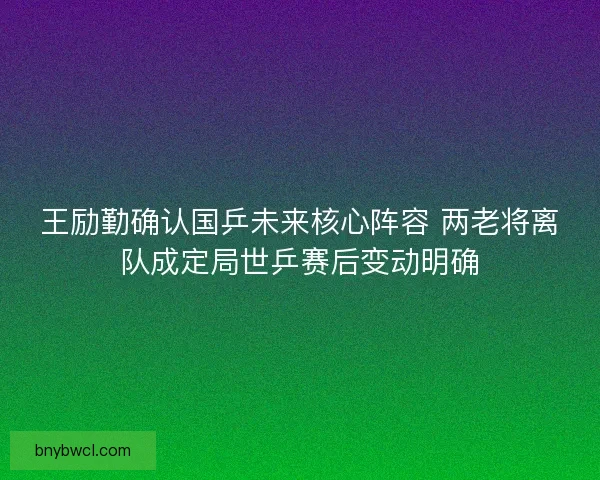王励勤确认国乒未来核心阵容 两老将离队成定局世乒赛后变动明确