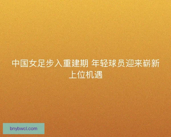 中国女足步入重建期 年轻球员迎来崭新上位机遇