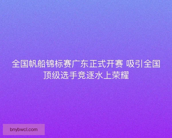 全国帆船锦标赛广东正式开赛 吸引全国顶级选手竞逐水上荣耀